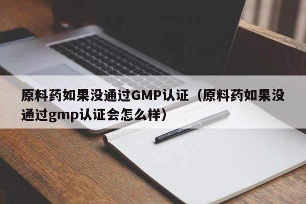原料药如果没通过GMP认证(原料药如果没通过gmp认证会怎么样)