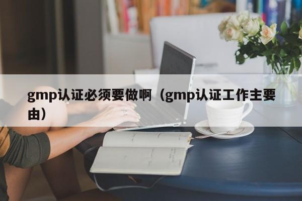 gmp认证必须要做啊(gmp认证工作主要由)