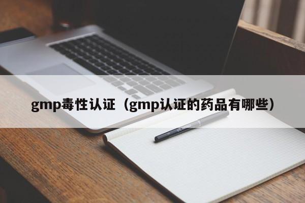gmp毒性认证(gmp认证的药品有哪些)