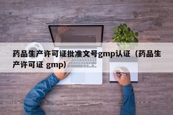 药品生产许可证批准文号gmp认证(药品生产许可证 gmp)
