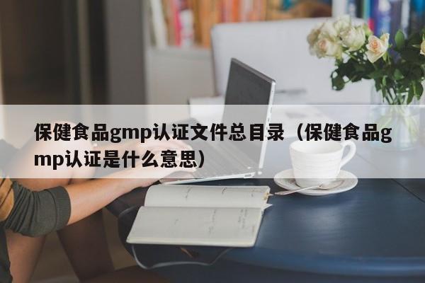 保健食品gmp认证文件总目录(保健食品gmp认证是什么意思)