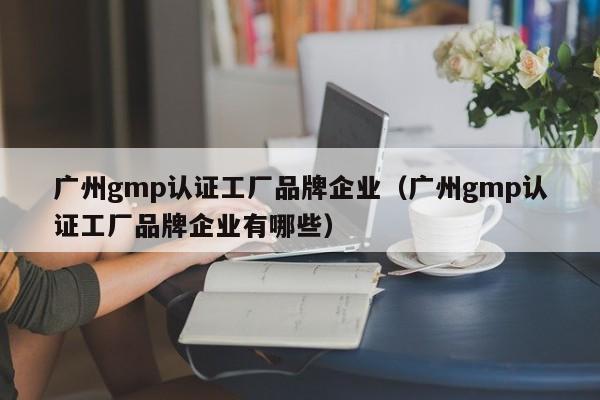 广州gmp认证工厂品牌企业(广州gmp认证工厂品牌企业有哪些)