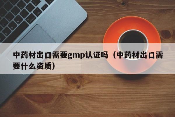 中药材出口需要gmp认证吗(中药材出口需要什么资质)