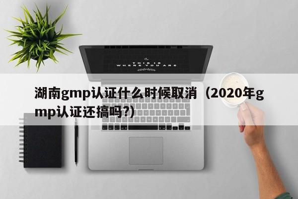 湖南gmp认证什么时候取消(2020年gmp认证还搞吗?)