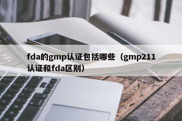 fda的gmp认证包括哪些(gmp211认证和fda区别)