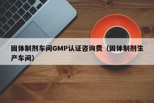 固体制剂车间GMP认证咨询费(固体制剂生产车间)