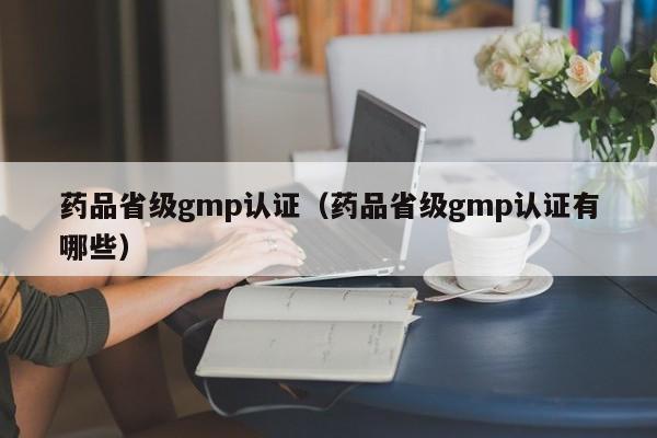 药品省级gmp认证(药品省级gmp认证有哪些)