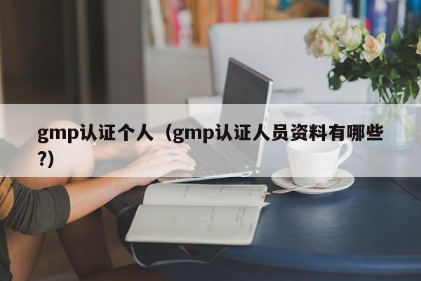 gmp认证个人(gmp认证人员资料有哪些?)