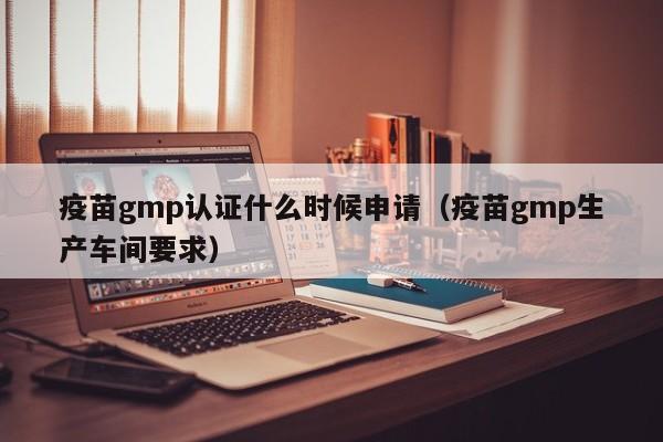 疫苗gmp认证什么时候申请(疫苗gmp生产车间要求)