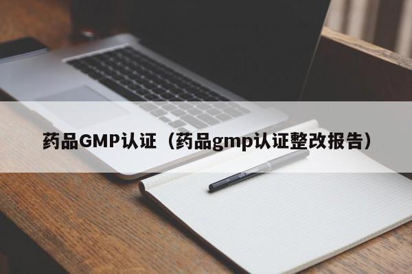 药品GMP认证(药品gmp认证整改报告)