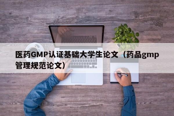 医药GMP认证基础大学生论文(药品gmp管理规范论文)