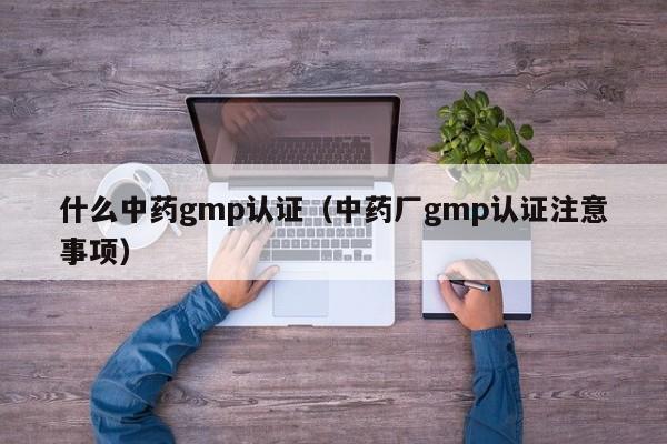 什么中药gmp认证(中药厂gmp认证注意事项)