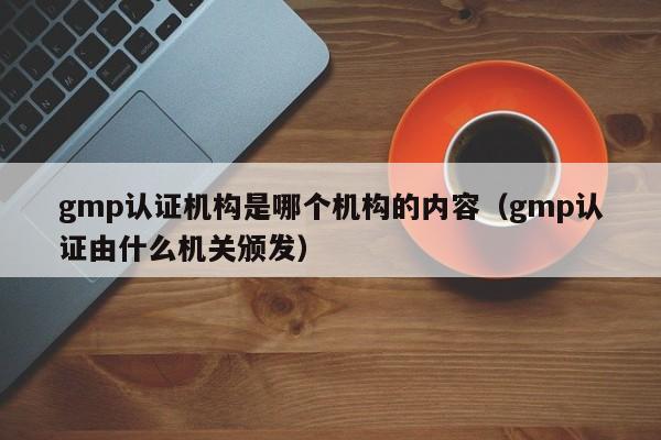 gmp认证机构是哪个机构的内容(gmp认证由什么机关颁发)