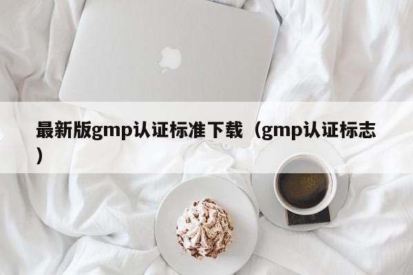 最新版gmp认证标准下载(gmp认证标志)