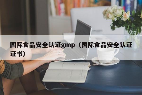 国际食品安全认证gmp(国际食品安全认证证书)