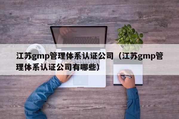 江苏gmp管理体系认证公司(江苏gmp管理体系认证公司有哪些)