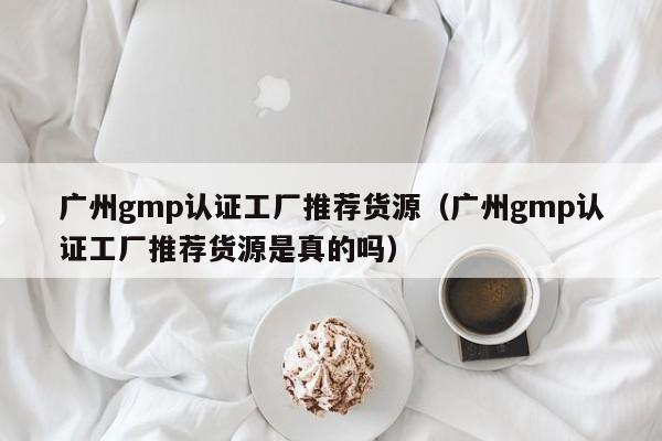 广州gmp认证工厂推荐货源(广州gmp认证工厂推荐货源是真的吗)