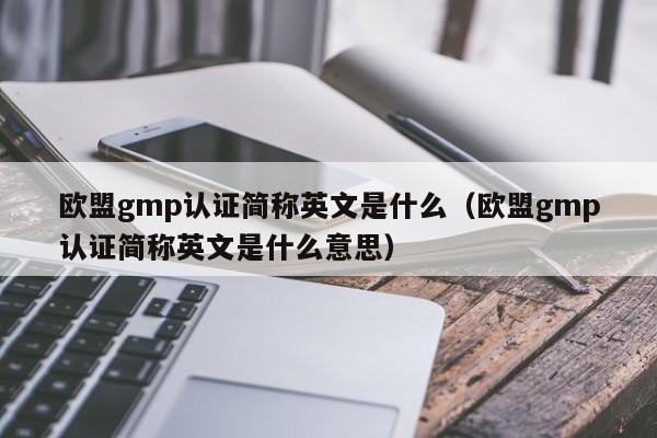 欧盟gmp认证简称英文是什么(欧盟gmp认证简称英文是什么意思)