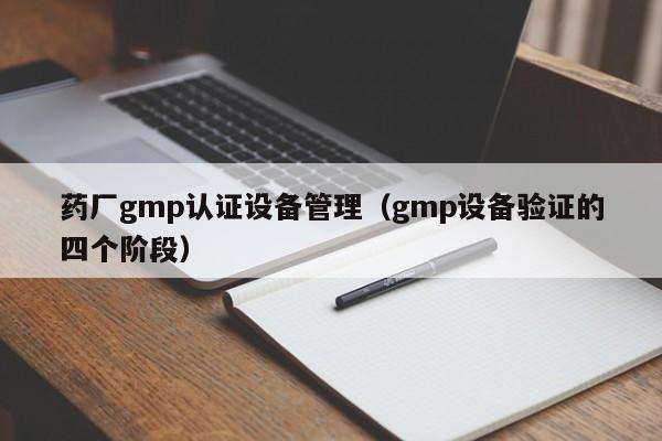 药厂gmp认证设备管理(gmp设备验证的四个阶段)