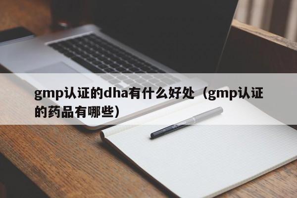 gmp认证的dha有什么好处(gmp认证的药品有哪些)