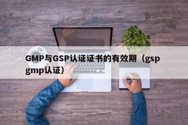 GMP与GSP认证证书的有效期(gsp gmp认证)