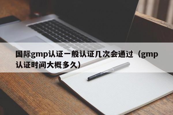 国际gmp认证一般认证几次会通过(gmp认证时间大概多久)