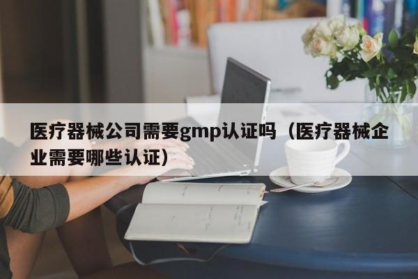 医疗器械公司需要gmp认证吗(医疗器械企业需要哪些认证)