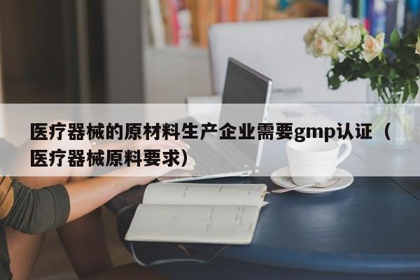 医疗器械的原材料生产企业需要gmp认证(医疗器械原料要求)